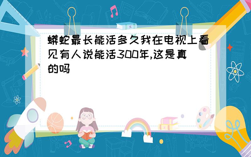 蟒蛇最长能活多久我在电视上看见有人说能活300年,这是真的吗