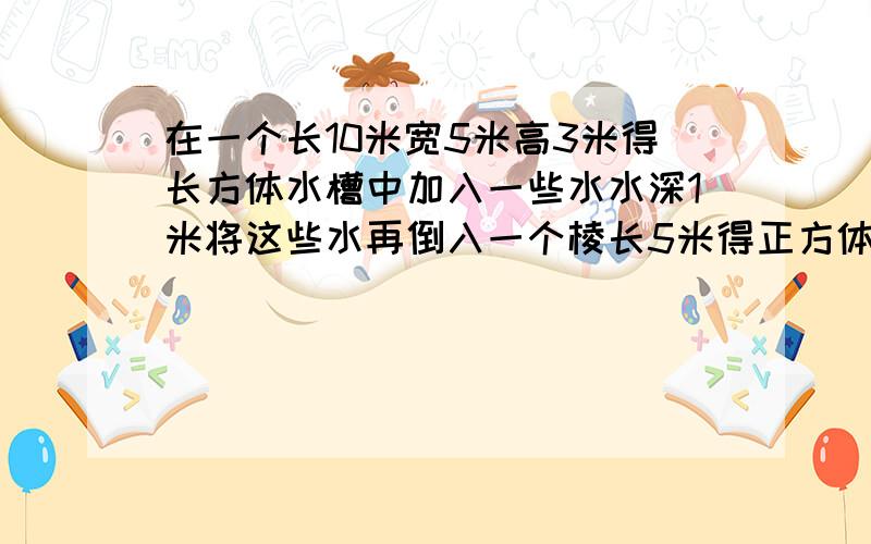 在一个长10米宽5米高3米得长方体水槽中加入一些水水深1米将这些水再倒入一个棱长5米得正方体水箱中水深多