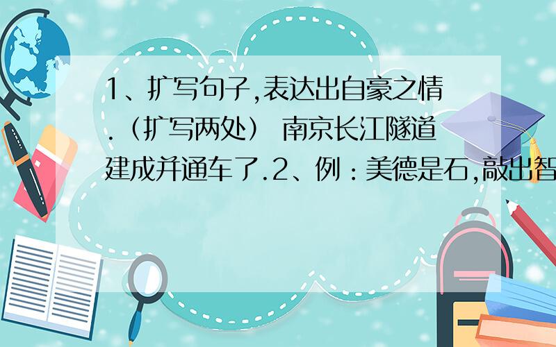 1、扩写句子,表达出自豪之情.（扩写两处） 南京长江隧道建成并通车了.2、例：美德是石,敲出智慧之火.美德是（）,————；美德是（）,————；