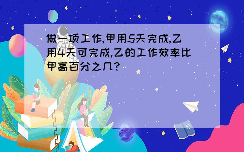 做一项工作,甲用5天完成,乙用4天可完成,乙的工作效率比甲高百分之几?