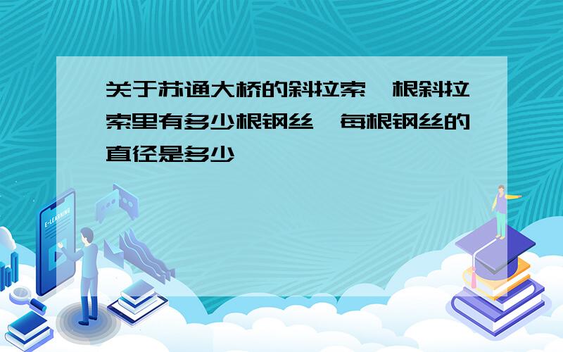 关于苏通大桥的斜拉索一根斜拉索里有多少根钢丝,每根钢丝的直径是多少,