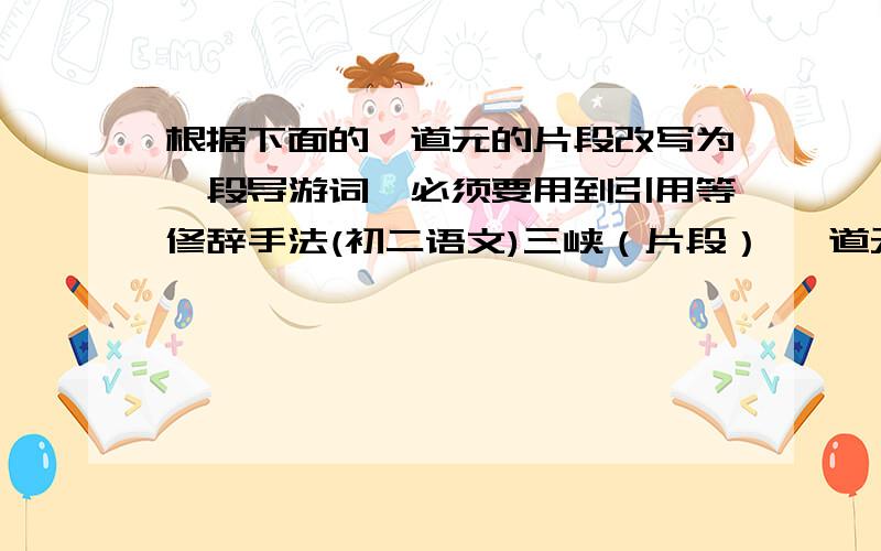 根据下面的郦道元的片段改写为一段导游词,必须要用到引用等修辞手法(初二语文)三峡（片段） 郦道元 至于夏水襄陵,沿溯阻绝,或王命急宣,有时朝发白帝,暮到江陵,其间千二百里,虽乘奔御