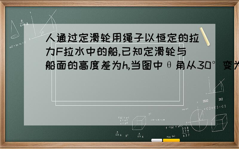 人通过定滑轮用绳子以恒定的拉力F拉水中的船,已知定滑轮与船面的高度差为h,当图中θ角从30°变为60°的过程中,人的拉力F做的功为 2（1-√3/3）Fh如图