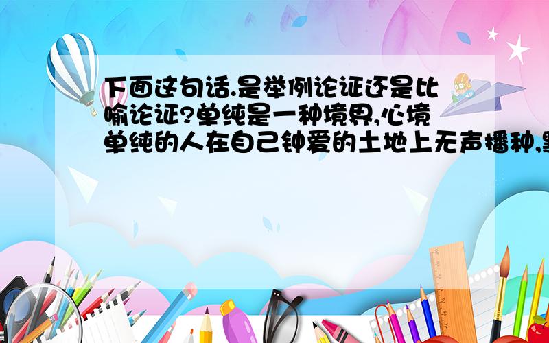 下面这句话.是举例论证还是比喻论证?单纯是一种境界,心境单纯的人在自己钟爱的土地上无声播种,默默耕耘,他们漠视名利,无心与他人计较、争夺,如寒冬里无意争春的红梅,独自开放,傲雪凌