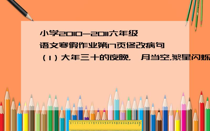 小学2010-2011六年级语文寒假作业第17页修改病句（1）大年三十的夜晚，皓月当空，繁星闪烁，灯火透明，美丽级了。（2）中国的屈原和哥白尼都是世界文化名人。（3）我的文具盒里有两支