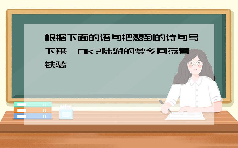 根据下面的语句把想到的诗句写下来,OK?陆游的梦乡回荡着铁骑铮铮