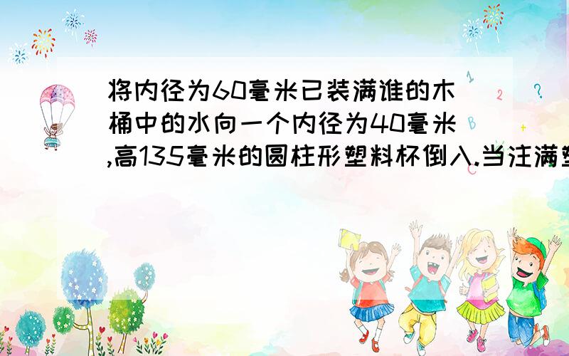 将内径为60毫米已装满谁的木桶中的水向一个内径为40毫米,高135毫米的圆柱形塑料杯倒入.当注满塑料杯时,木桶中水的高度下降多少毫米?