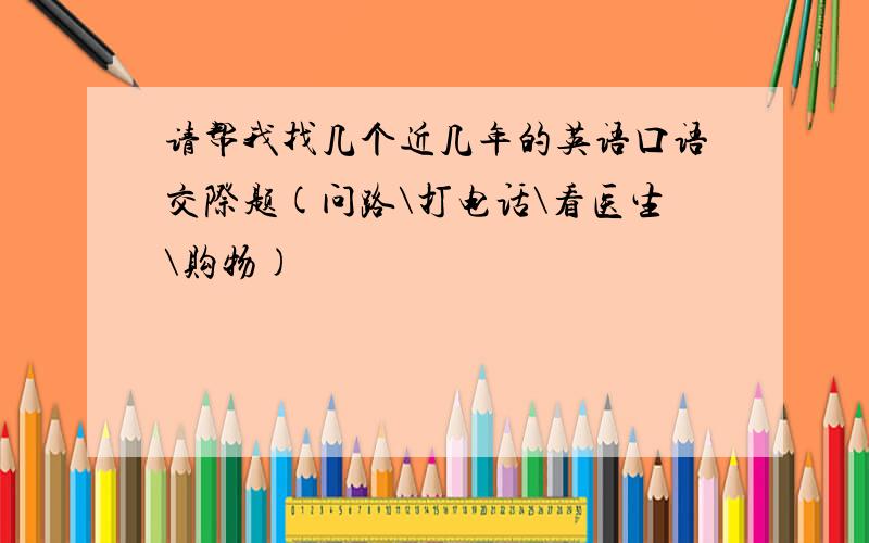 请帮我找几个近几年的英语口语交际题(问路\打电话\看医生\购物)