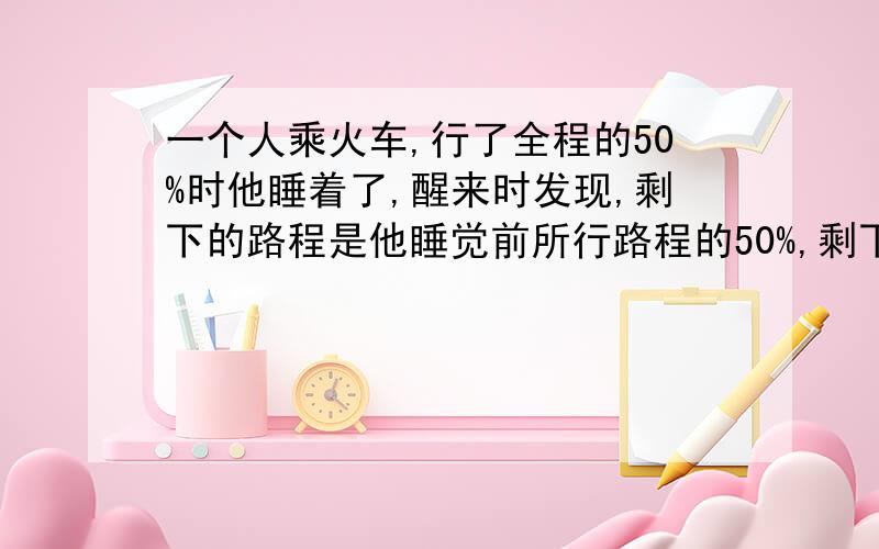 一个人乘火车,行了全程的50%时他睡着了,醒来时发现,剩下的路程是他睡觉前所行路程的50%,剩下的路是全程的%