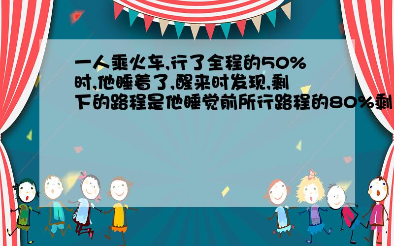 一人乘火车,行了全程的50%时,他睡着了,醒来时发现,剩下的路程是他睡觉前所行路程的80%剩下的路程是全程的百分之几