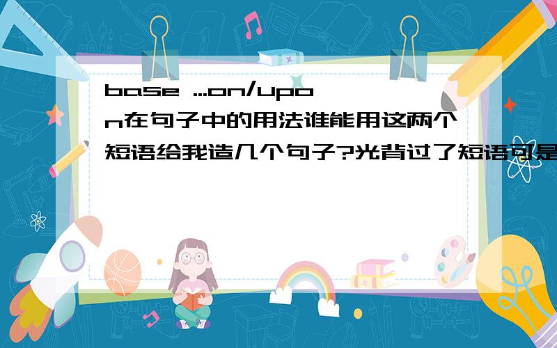 base ...on/upon在句子中的用法谁能用这两个短语给我造几个句子?光背过了短语可是不知道具体到句子中该怎么用.