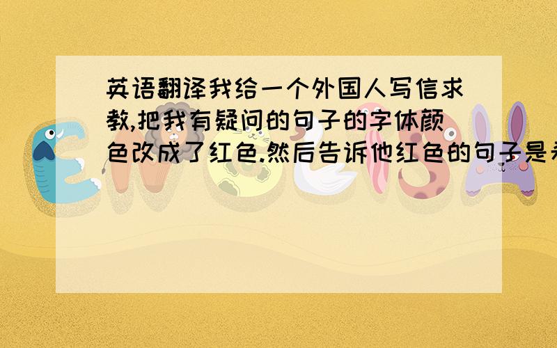 英语翻译我给一个外国人写信求教,把我有疑问的句子的字体颜色改成了红色.然后告诉他红色的句子是希望他能帮我解释的.结果他没看懂红色的句子是什么意思.我怎么说才能让他理解呢?急,