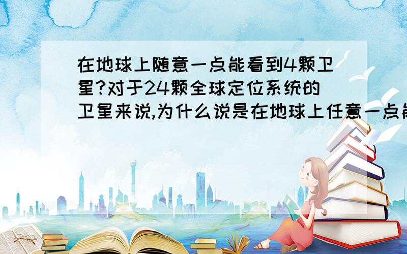 在地球上随意一点能看到4颗卫星?对于24颗全球定位系统的卫星来说,为什么说是在地球上任意一点能看到4颗卫星?6个轨道平面*每个轨道4颗卫星,怎么算出来在随意一个点能在4颗卫星范围下的?