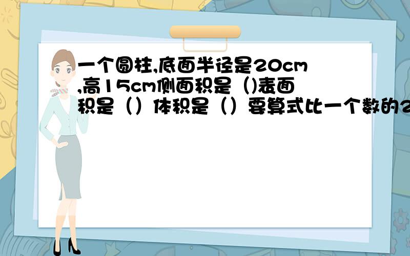 一个圆柱,底面半径是20cm,高15cm侧面积是（)表面积是（）体积是（）要算式比一个数的2/3少12的数是18/5,这个数是多少?要算式