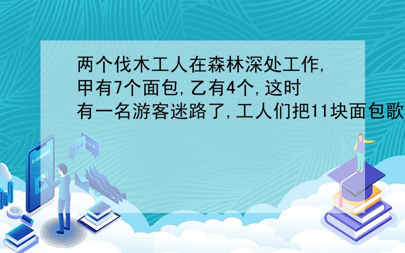 两个伐木工人在森林深处工作,甲有7个面包,乙有4个,这时有一名游客迷路了,工人们把11块面包歌成三等份,一人一份,吃完后,游客给了11元,甲和乙该怎样分?