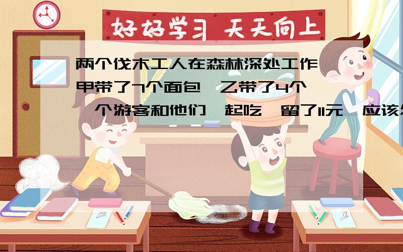 两个伐木工人在森林深处工作,甲带了7个面包,乙带了4个,一个游客和他们一起吃,留了11元,应该怎么分?