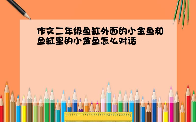 作文二年级鱼缸外面的小金鱼和鱼缸里的小金鱼怎么对话