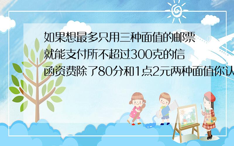 如果想最多只用三种面值的邮票就能支付所不超过300克的信函资费除了80分和1点2元两种面值你认为还需要增加什么面值的邮票