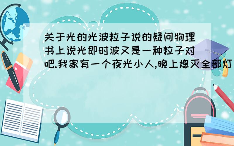 关于光的光波粒子说的疑问物理书上说光即时波又是一种粒子对吧.我家有一个夜光小人,晚上熄灭全部灯火之后能在漆黑一片的环境下发出淡淡的荧光.荧光也是光吧,发出来的光也是符合爱因