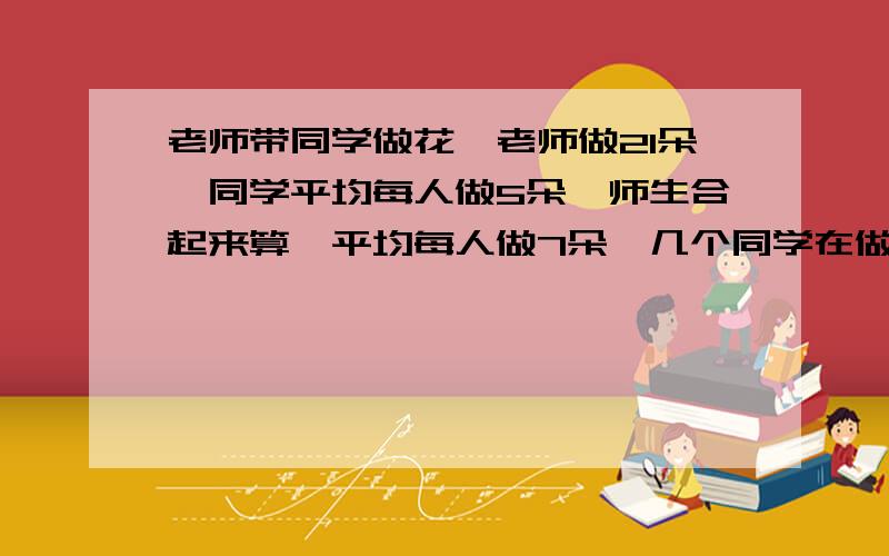 老师带同学做花,老师做21朵,同学平均每人做5朵,师生合起来算,平均每人做7朵,几个同学在做花?