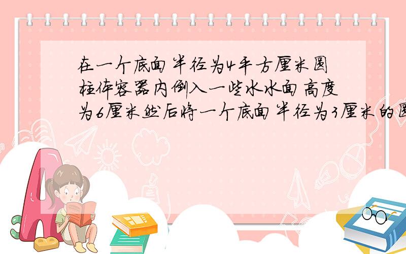 在一个底面半径为4平方厘米圆柱体容器内倒入一些水水面高度为6厘米然后将一个底面半径为3厘米的圆锥放入全部淹没,水面上升2厘米求圆锥的高,要式子