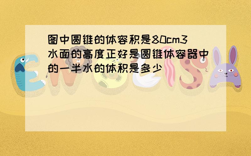 图中圆锥的体容积是80cm3水面的高度正好是圆锥体容器中的一半水的体积是多少