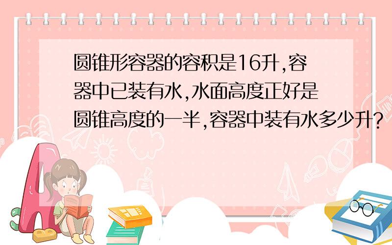 圆锥形容器的容积是16升,容器中已装有水,水面高度正好是圆锥高度的一半,容器中装有水多少升?