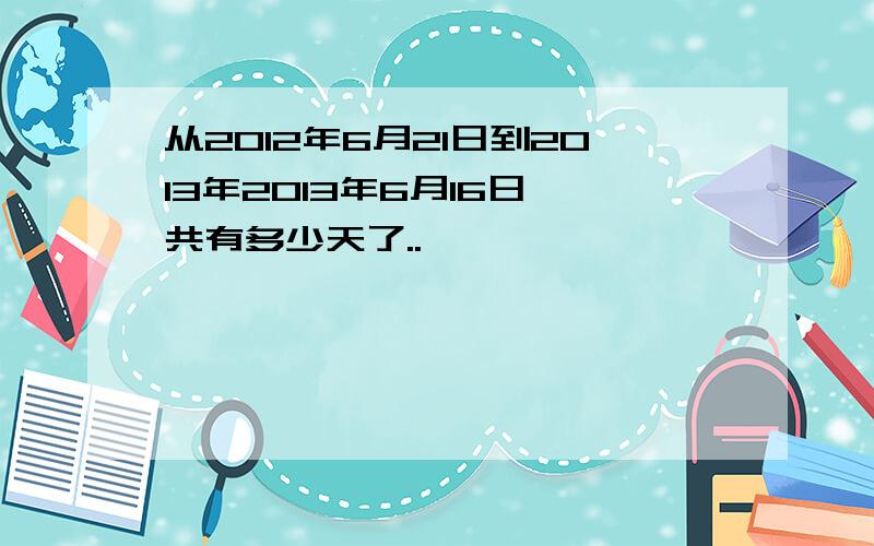 从2012年6月21日到2013年2013年6月16日一共有多少天了..