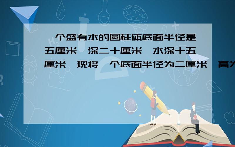 一个盛有水的圆柱体底面半径是五厘米,深二十厘米,水深十五厘米,现将一个底面半径为二厘米,高为十九厘米的圆柱垂直放入容器,这时容器水深多少厘米,结果保留一位小数我急用