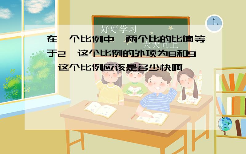 在一个比例中,两个比的比值等于2,这个比例的外项为8和9,这个比例应该是多少快啊