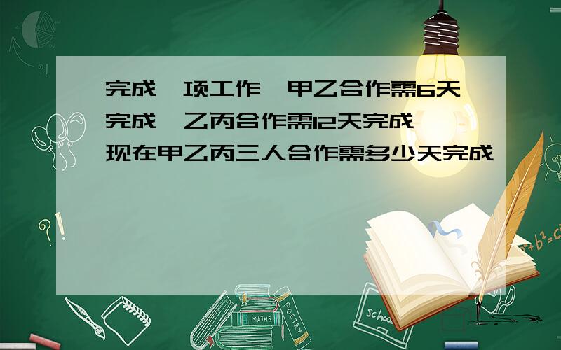 完成一项工作,甲乙合作需6天完成,乙丙合作需12天完成,现在甲乙丙三人合作需多少天完成