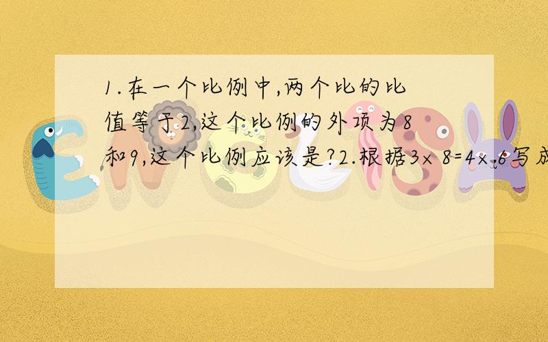 1.在一个比例中,两个比的比值等于2,这个比例的外项为8和9,这个比例应该是?2.根据3×8=4×6写成的比例是（）、（）或（）.3.在一个比例中,两个内项的积是最小的质数,一个外项是10,求另一个外