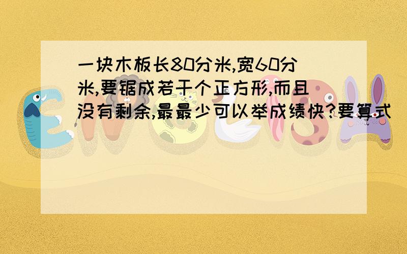 一块木板长80分米,宽60分米,要锯成若干个正方形,而且没有剩余,最最少可以举成绩快?要算式