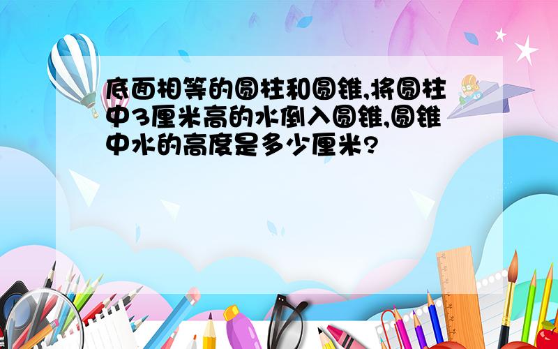 底面相等的圆柱和圆锥,将圆柱中3厘米高的水倒入圆锥,圆锥中水的高度是多少厘米?