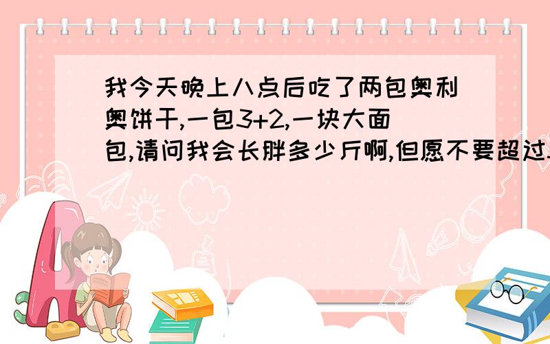 我今天晚上八点后吃了两包奥利奥饼干,一包3+2,一块大面包,请问我会长胖多少斤啊,但愿不要超过5斤啊!