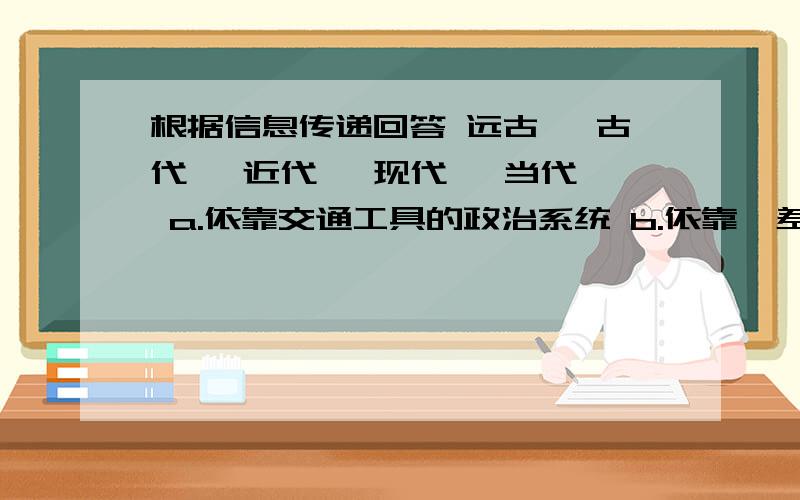 根据信息传递回答 远古— 古代— 近代— 现代— 当代— a.依靠交通工具的政治系统 b.依靠驿差的长途跋涉c.运用广播、电话和计算机网络d.依靠电话、电报e.利用烽火