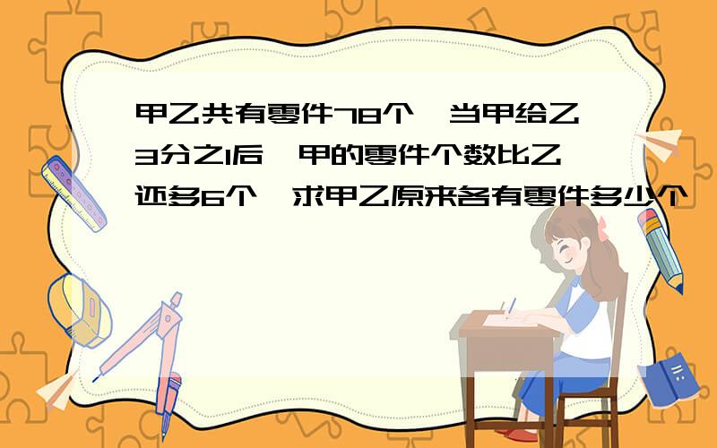 甲乙共有零件78个,当甲给乙3分之1后,甲的零件个数比乙还多6个,求甲乙原来各有零件多少个