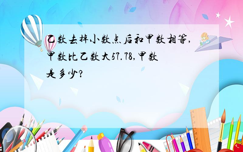 乙数去掉小数点后和甲数相等,甲数比乙数大57.78,甲数是多少?