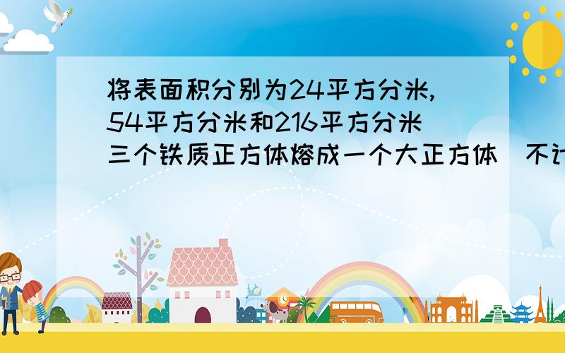 将表面积分别为24平方分米,54平方分米和216平方分米三个铁质正方体熔成一个大正方体（不计损耗）求这个大正方体的体积