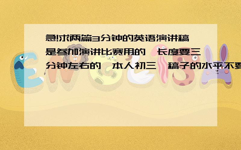 急!求两篇3分钟的英语演讲稿是参加演讲比赛用的,长度要三分钟左右的,本人初三,稿子的水平不要太低……在线等!要中文对照……⊙﹏⊙b汗          抱歉……内容……老师没要求啊~~~就说是