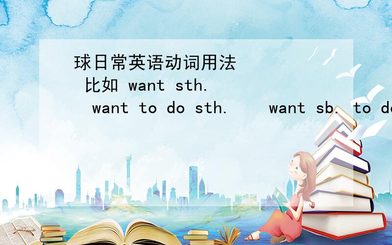球日常英语动词用法      比如 want sth.   want to do sth.    want sb. to do sth.