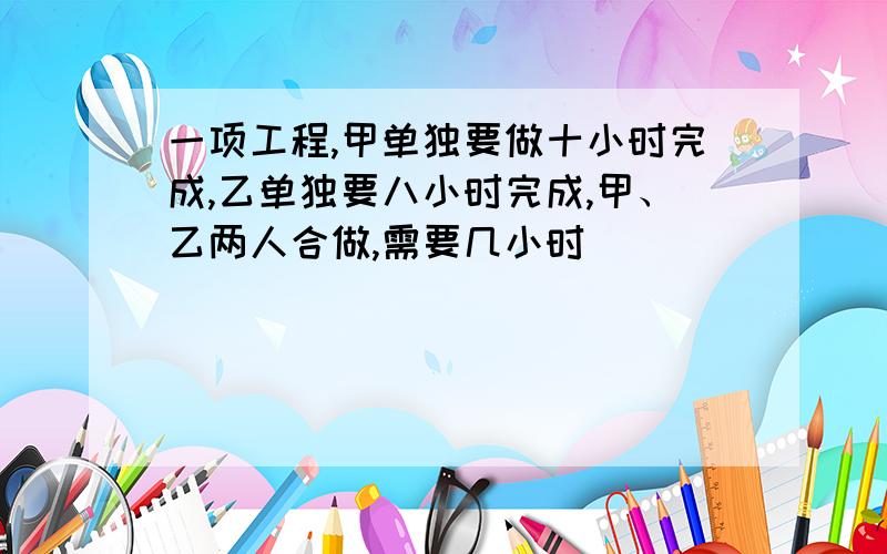 一项工程,甲单独要做十小时完成,乙单独要八小时完成,甲、乙两人合做,需要几小时