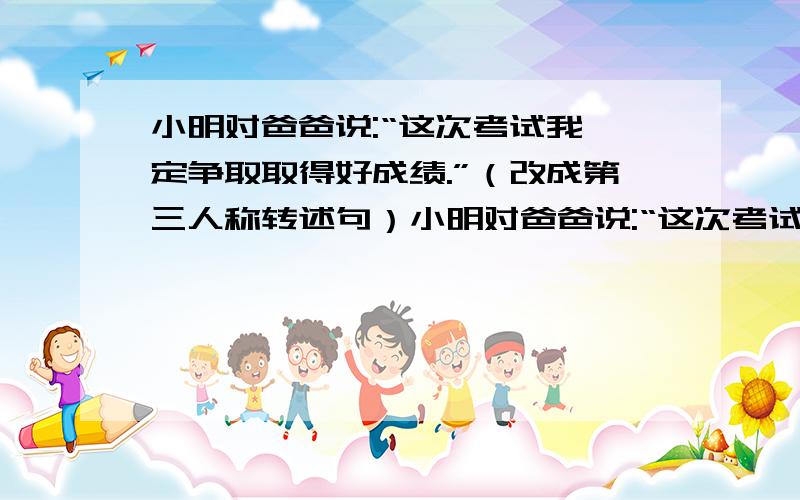 小明对爸爸说:“这次考试我一定争取取得好成绩.”（改成第三人称转述句）小明对爸爸说:“这次考试我一定争取取得好成绩.”（改成第三人称转述句