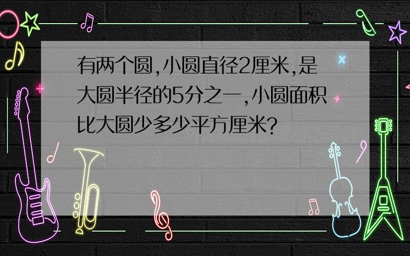 有两个圆,小圆直径2厘米,是大圆半径的5分之一,小圆面积比大圆少多少平方厘米?