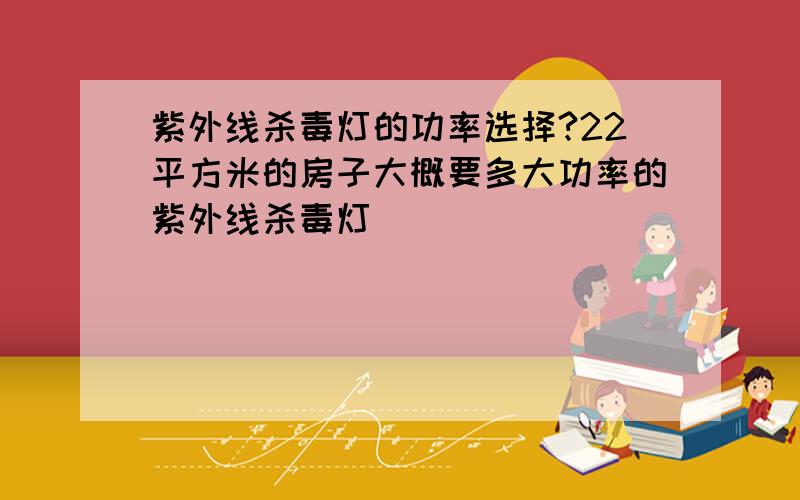 紫外线杀毒灯的功率选择?22平方米的房子大概要多大功率的紫外线杀毒灯