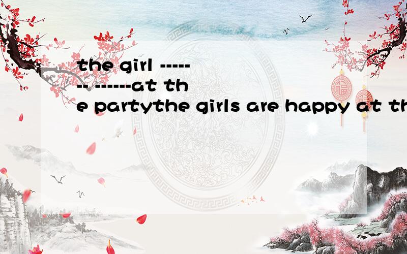 the girl ------- ------at the partythe girls are happy at the patry的同义句