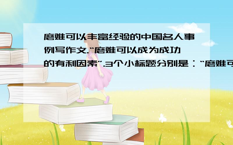 磨难可以丰富经验的中国名人事例写作文.“磨难可以成为成功的有利因素”.3个小标题分别是：“磨难可以练就意志”“磨难可以丰富经验”“磨难可以激发潜能”.3个小标题都需要一个中