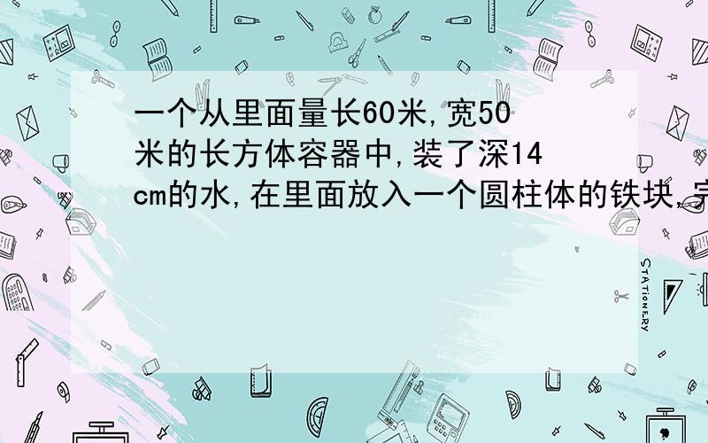 一个从里面量长60米,宽50米的长方体容器中,装了深14cm的水,在里面放入一个圆柱体的铁块,完全浸入水中,水面上升了6cm,那么这个圆柱形铁块的体积是多少立方厘米?