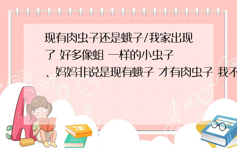 现有肉虫子还是蛾子/我家出现了 好多像蛆 一样的小虫子 、妈妈非说是现有蛾子 才有肉虫子 我不这样认为 有没有什么科学的理论 证明他们的关系