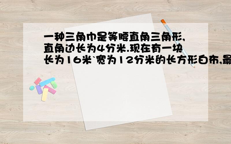 一种三角巾是等腰直角三角形,直角边长为4分米.现在有一块长为16米`宽为12分米的长方形白布,最多可以剪岀多少块这样的三角巾你们的答案到底谁是对的